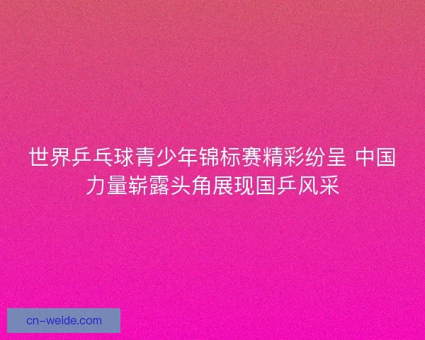 世界乒乓球青少年锦标赛精彩纷呈 中国力量崭露头角展现国乒风采