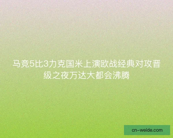 马竞5比3力克国米上演欧战经典对攻晋级之夜万达大都会沸腾